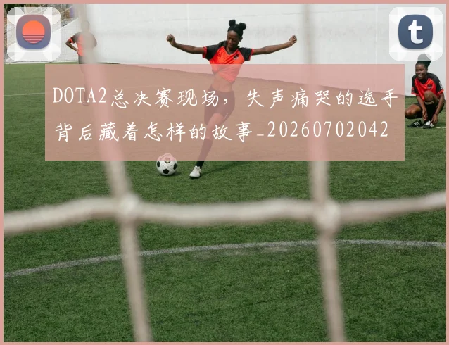 DOTA2总决赛现场，失声痛哭的选手背后藏着怎样的故事_20260702042852