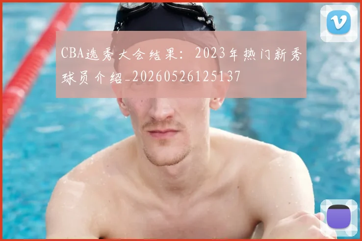 CBA选秀大会结果：2023年热门新秀球员介绍_20260526125137