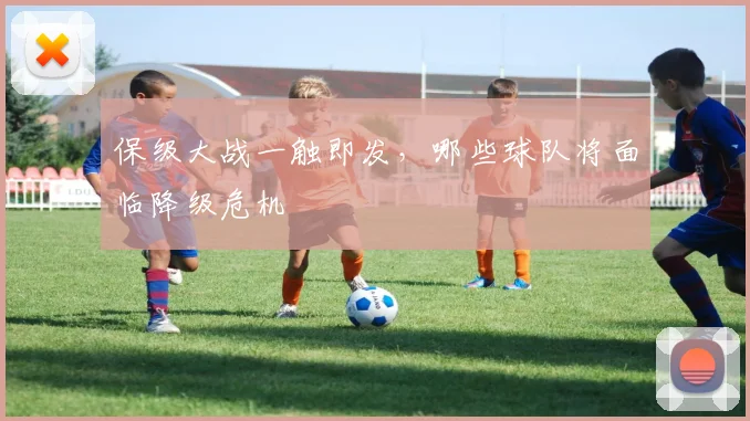 保级大战一触即发，哪些球队将面临降级危机