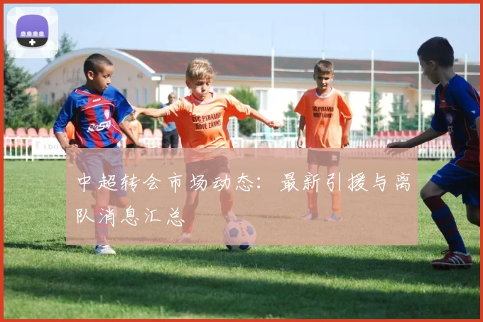 中超转会市场动态：最新引援与离队消息汇总